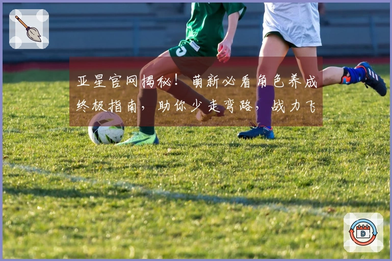 亚星官网揭秘！萌新必看角色养成终极指南，助你少走弯路，战力飞升！