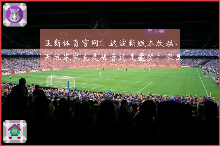 亚新体育官网：这波新版本改动，老玩家究竟是福音还是噩梦？深度评测告诉你