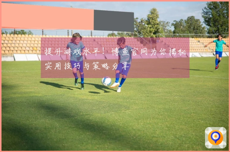 提升游戏水平！博鱼官网为你揭秘实用技巧与策略分享