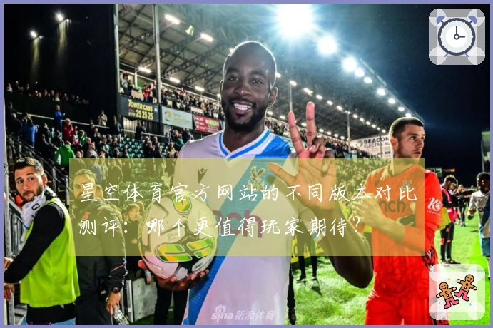 星空体育官方网站的不同版本对比测评：哪个更值得玩家期待？