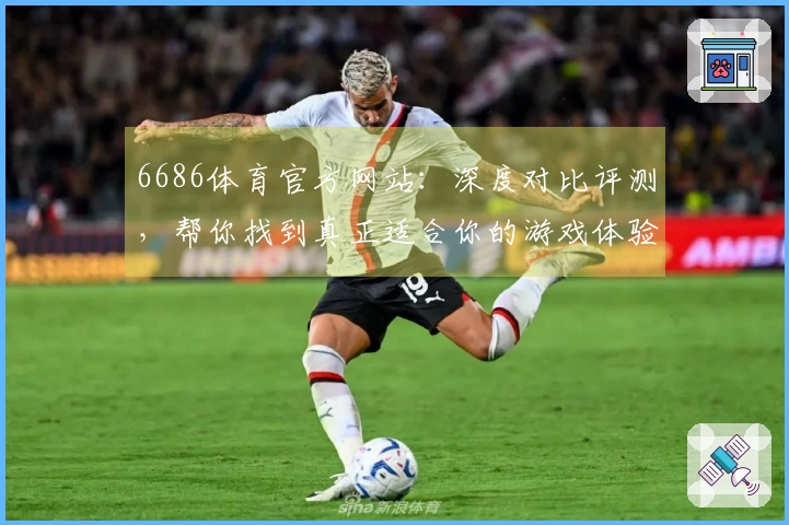 6686体育官方网站：深度对比评测，帮你找到真正适合你的游戏体验升级之道
