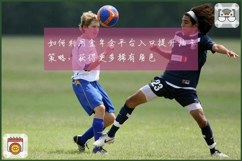 如何利用金年会平台入口提升抽卡策略，获得更多稀有角色